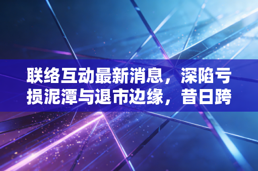 联络互动最新消息，深陷亏损泥潭与退市边缘，昔日跨境电商第一股还有救吗？