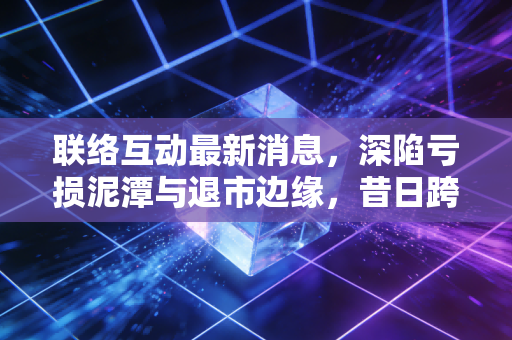 联络互动最新消息，深陷亏损泥潭与退市边缘，昔日跨境电商第一股还有救吗？
