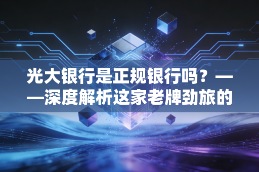 光大银行是正规银行吗？——深度解析这家老牌劲旅的真实底色与我们在其中的财富安全感