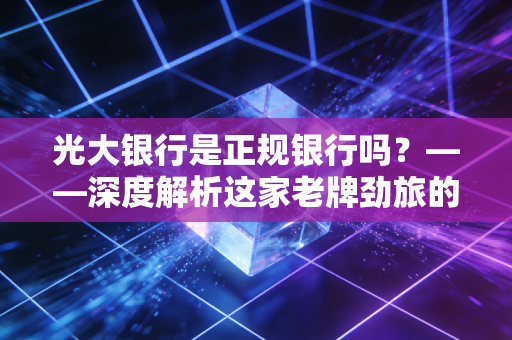 光大银行是正规银行吗？——深度解析这家老牌劲旅的真实底色与我们在其中的财富安全感