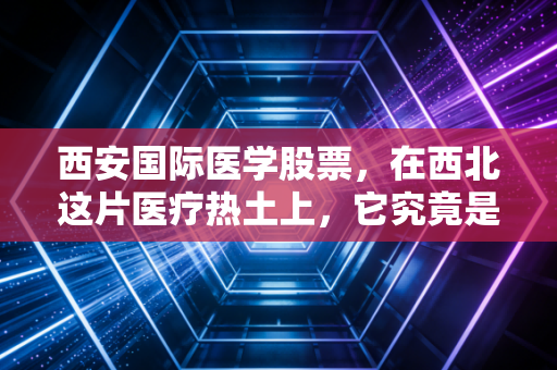 西安国际医学股票，在西北这片医疗热土上，它究竟是价值洼地还是耐心游戏？