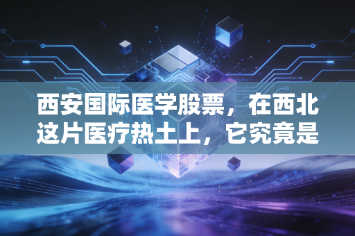西安国际医学股票，在西北这片医疗热土上，它究竟是价值洼地还是耐心游戏？