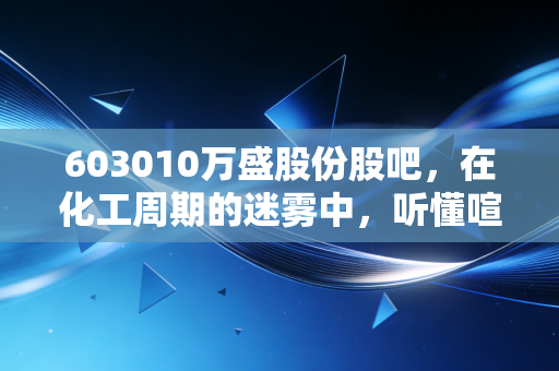 603010万盛股份股吧,在化工周期的迷雾中,听懂喧嚣背后的价值跫音