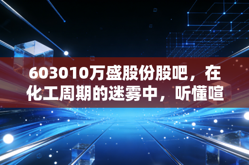 603010万盛股份股吧,在化工周期的迷雾中,听懂喧嚣背后的价值跫音