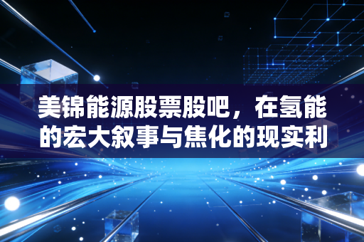 美锦能源股票股吧，在氢能的宏大叙事与焦化的现实利润之间，我们该如何安放这颗躁动的心？