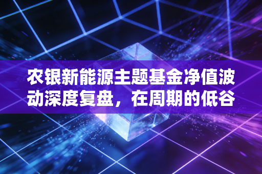农银新能源主题基金净值波动深度复盘，在周期的低谷里，我们该如何寻找新能源的第二春？