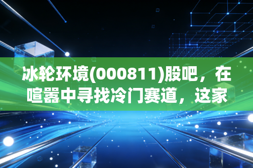 冰轮环境(000811)股吧,在喧嚣中寻找冷门赛道,这家隐形冠军到底值不值得拿?
