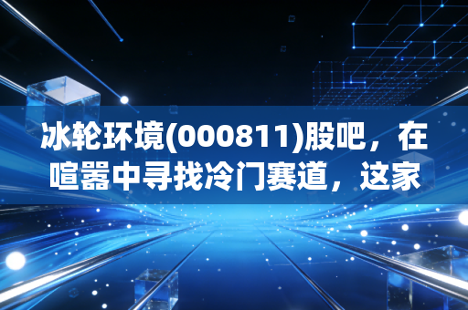 冰轮环境(000811)股吧,在喧嚣中寻找冷门赛道,这家隐形冠军到底值不值得拿?
