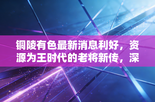 铜陵有色最新消息利好，资源为王时代的老将新传，深度解析其背后的投资逻辑与生活变迁