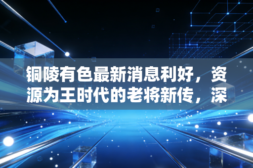 铜陵有色最新消息利好，资源为王时代的老将新传，深度解析其背后的投资逻辑与生活变迁