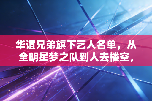 华谊兄弟旗下艺人名单，从全明星梦之队到人去楼空，这家娱乐巨头的兴衰启示录
