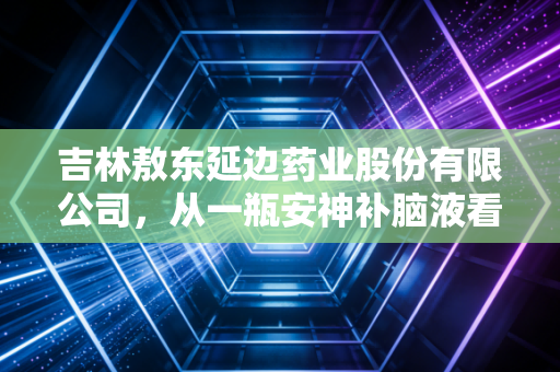 吉林敖东延边药业股份有限公司,从一瓶安神补脑液看老牌中药的坚守与突围
