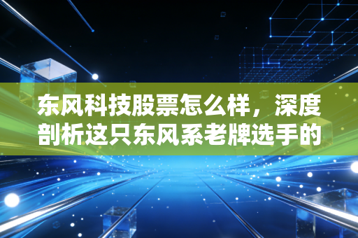 东风科技股票怎么样，深度剖析这只东风系老牌选手的转型困局与未来潜力