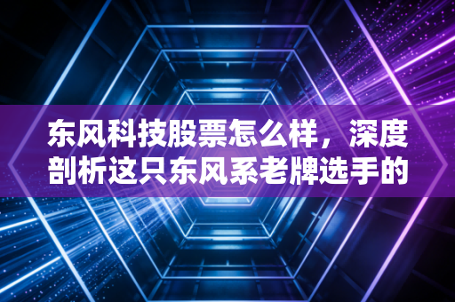东风科技股票怎么样，深度剖析这只东风系老牌选手的转型困局与未来潜力