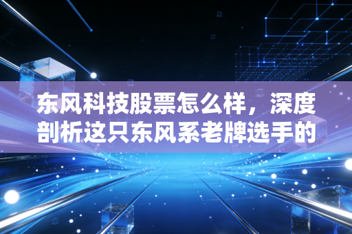 东风科技股票怎么样，深度剖析这只东风系老牌选手的转型困局与未来潜力