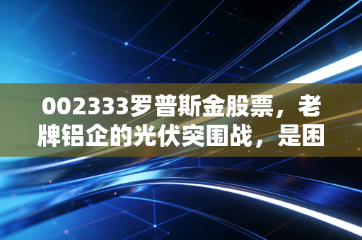 002333罗普斯金股票，老牌铝企的光伏突围战，是困境反转还是昙花一现？