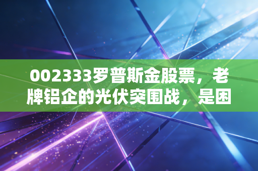 002333罗普斯金股票，老牌铝企的光伏突围战，是困境反转还是昙花一现？