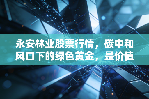 永安林业股票行情,碳中和风口下的绿色黄金,是价值洼地还是题材炒作?