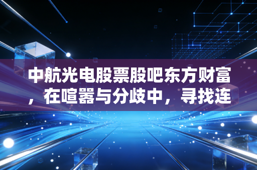 中航光电股票股吧东方财富,在喧嚣与分歧中,寻找连接器龙头的长期主义答案
