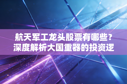 航天军工龙头股票有哪些?深度解析大国重器的投资逻辑与未来机遇
