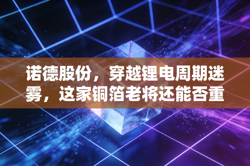 诺德股份,穿越锂电周期迷雾,这家铜箔老将还能否重回巅峰?