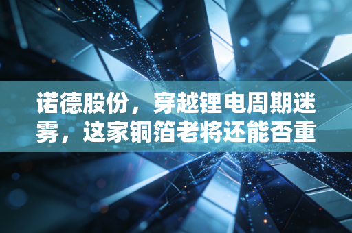 诺德股份,穿越锂电周期迷雾,这家铜箔老将还能否重回巅峰?