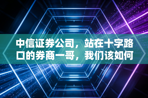 中信证券公司，站在十字路口的券商一哥，我们该如何重新审视它？