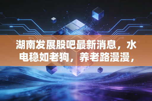 湖南发展股吧最新消息,水电稳如老狗,养老路漫漫,散户的焦虑与希望