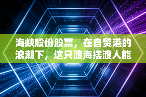 海峡股份股票,在自贸港的浪潮下,这只渡海摆渡人能否成为你的财富方舟?
