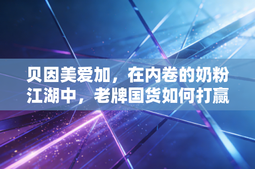 贝因美爱加,在内卷的奶粉江湖中,老牌国货如何打赢这场翻身仗?