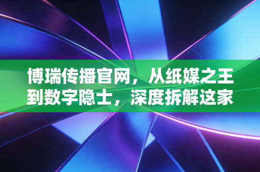 博瑞传播官网,从纸媒之王到数字隐士,深度拆解这家成都国企的转型阵痛与资产价值