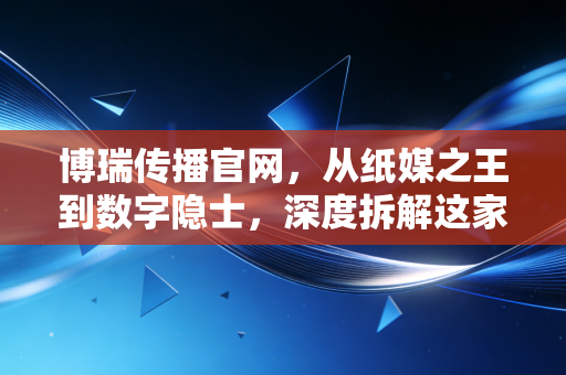 博瑞传播官网,从纸媒之王到数字隐士,深度拆解这家成都国企的转型阵痛与资产价值