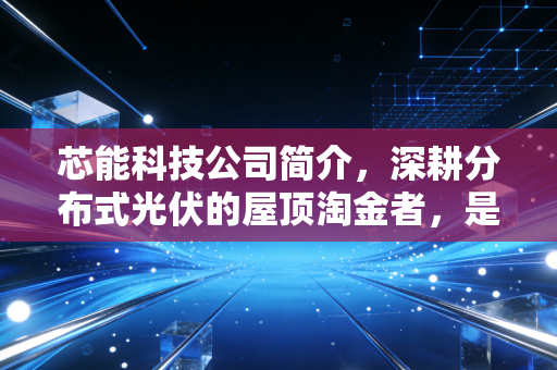 芯能科技公司简介,深耕分布式光伏的屋顶淘金者,是稳健资产还是成长陷阱?