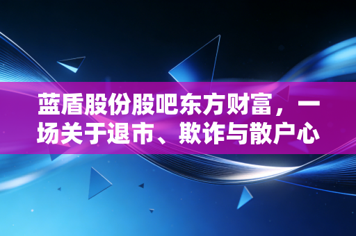 蓝盾股份股吧东方财富,一场关于退市、欺诈与散户心碎的深度复盘