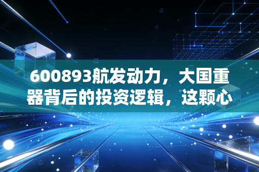 600893航发动力,大国重器背后的投资逻辑,这颗心脏跳动得稳吗?