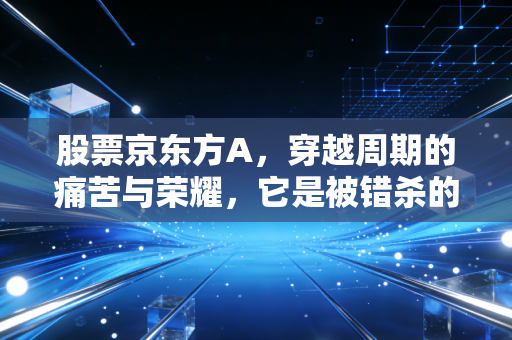 股票京东方A,穿越周期的痛苦与荣耀,它是被错杀的科技巨轮吗?