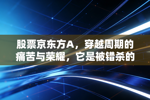 股票京东方A,穿越周期的痛苦与荣耀,它是被错杀的科技巨轮吗?