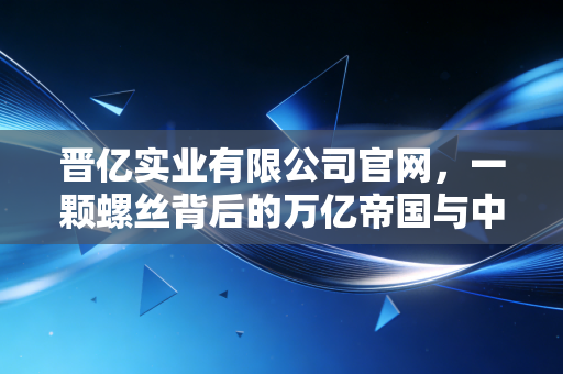 晋亿实业有限公司官网,一颗螺丝背后的万亿帝国与中国制造的微观缩影