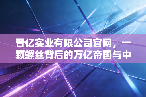 晋亿实业有限公司官网,一颗螺丝背后的万亿帝国与中国制造的微观缩影