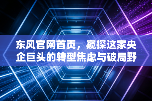 东风官网首页,窥探这家央企巨头的转型焦虑与破局野心