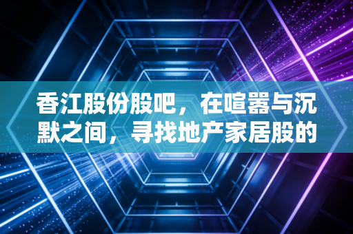 香江股份股吧,在喧嚣与沉默之间,寻找地产家居股的破局密码