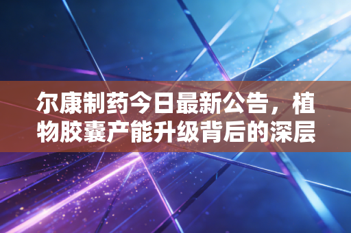 尔康制药今日最新公告,植物胶囊产能升级背后的深层逻辑与投资新思考