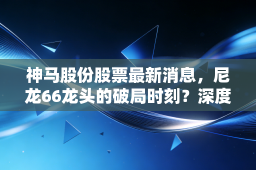 神马股份股票最新消息,尼龙66龙头的破局时刻?深度复盘与散户实战心得