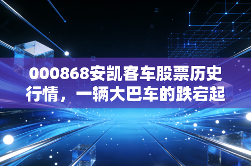 000868安凯客车股票历史行情,一辆大巴车的跌宕起伏,折射出多少散户的投资悲歌