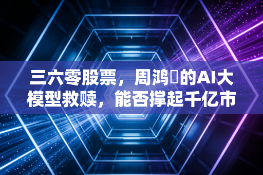 三六零股票,周鸿祎的AI大模型救赎,能否撑起千亿市值的野心?