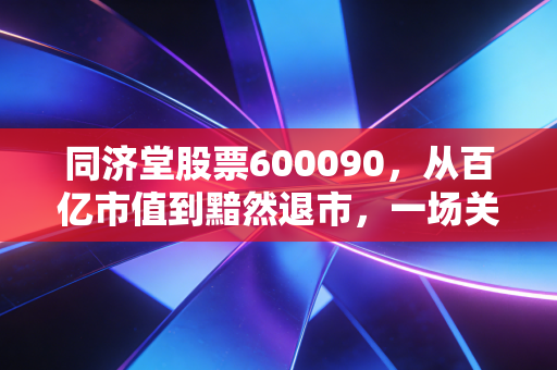 同济堂股票600090,从百亿市值到黯然退市,一场关于贪婪与风控的深刻教训
