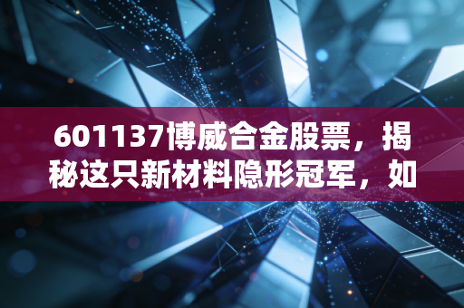 601137博威合金股票,揭秘这只新材料隐形冠军,如何在你的生活中扮演关键角色?