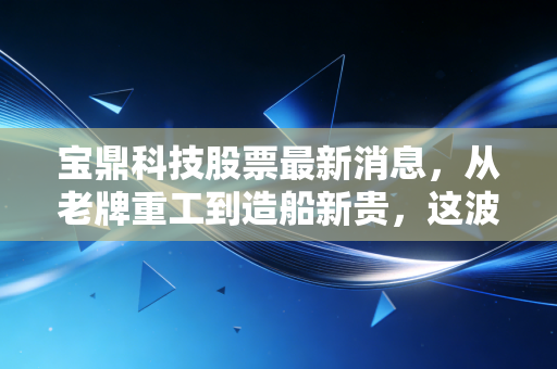 宝鼎科技股票最新消息,从老牌重工到造船新贵,这波逆势翻盘到底靠不靠谱?