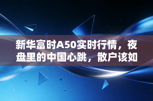 新华富时A50实时行情,夜盘里的中国心跳,散户该如何读懂这张风向标?