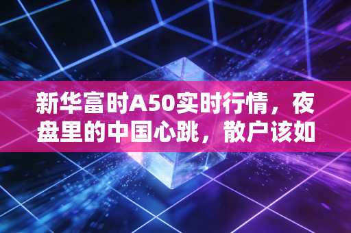 新华富时A50实时行情,夜盘里的中国心跳,散户该如何读懂这张风向标?